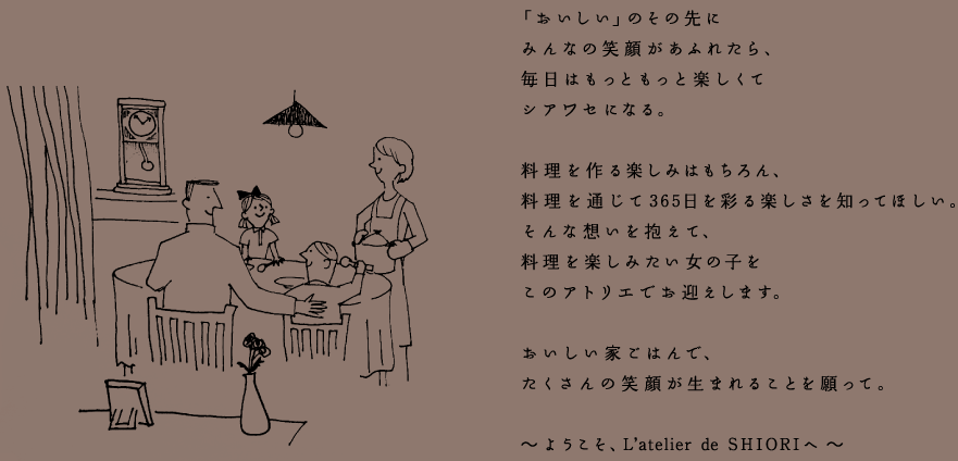 「おいしい」のその先にみんなの笑顔があふれたら、毎日はもっともっと楽しくてシアワセになる。料理を作る楽しみはもちろん、料理を通じて365日を彩る楽しさを知ってほしい。そんな想いを抱えて、料理を楽しみたい女の子をこのアトリエでお迎えします。おいしい家ごはんで