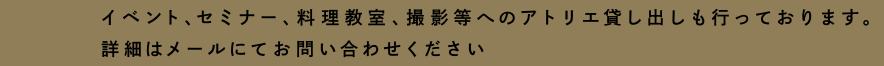 イベント、セミナー、料理教室、撮影等へのアトリエ貸し出しも行っております。詳細はメールにてお問い合わせください。