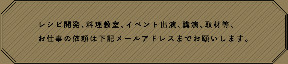 レシピ開発、料理教室、イベント出演、公演、取材等、お仕事の依頼は下記メールアドレスまでお願いします。