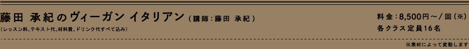 藤田承紀のヴィーガン　イタリアン（講師：藤田承紀）（レッスン料、テキスト代、材料費、ドリンク代すべて込み）料金：8,500円～/回（※）　各クラス店員16名